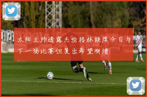 太阳主帅透露杰伦格林缺席今日与下一场比赛但复出希望渐增