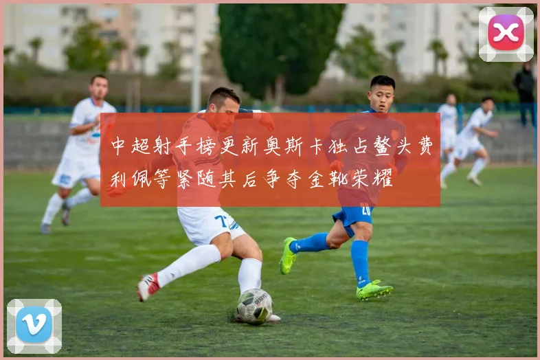 中超射手榜更新奥斯卡独占鳌头费利佩等紧随其后争夺金靴荣耀