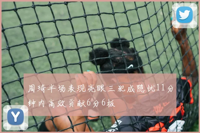 周琦半场表现亮眼三犯成隐忧11分钟内高效贡献6分6板