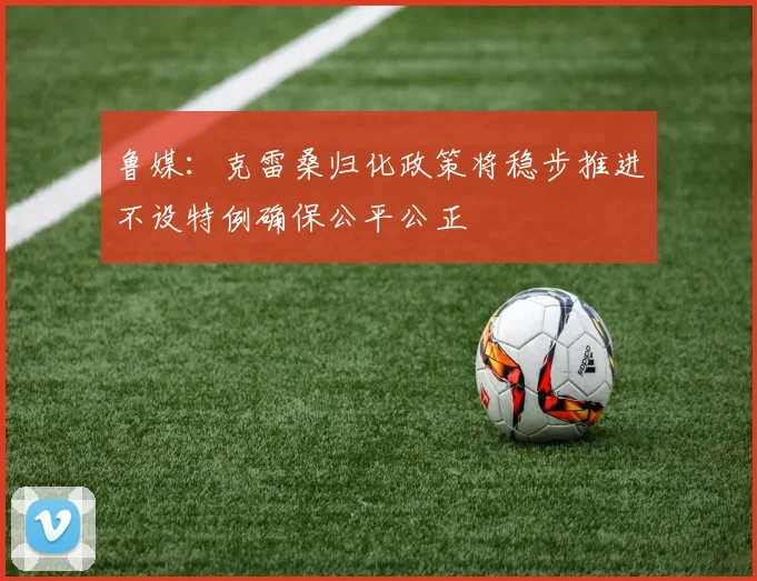 鲁媒：克雷桑归化政策将稳步推进不设特例确保公平公正