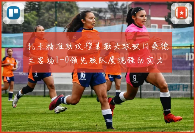 扎卡精准助攻穆基勒头球破门桑德兰客场1-0领先狼队展现强劲实力