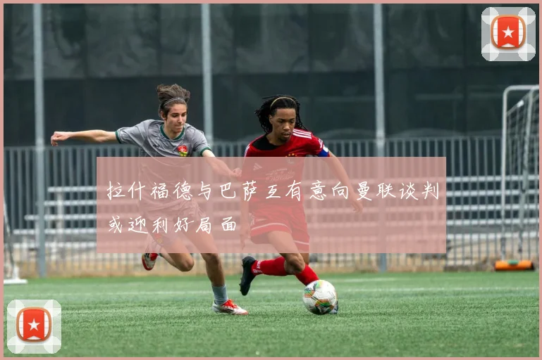 拉什福德与巴萨互有意向曼联谈判或迎利好局面