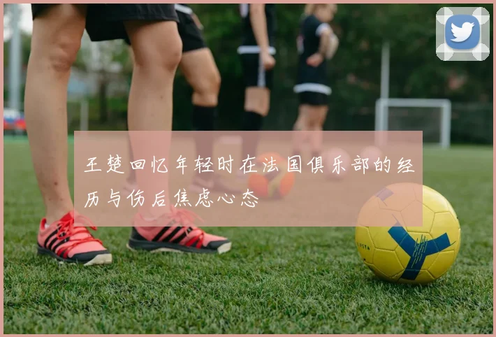 王楚回忆年轻时在法国俱乐部的经历与伤后焦虑心态