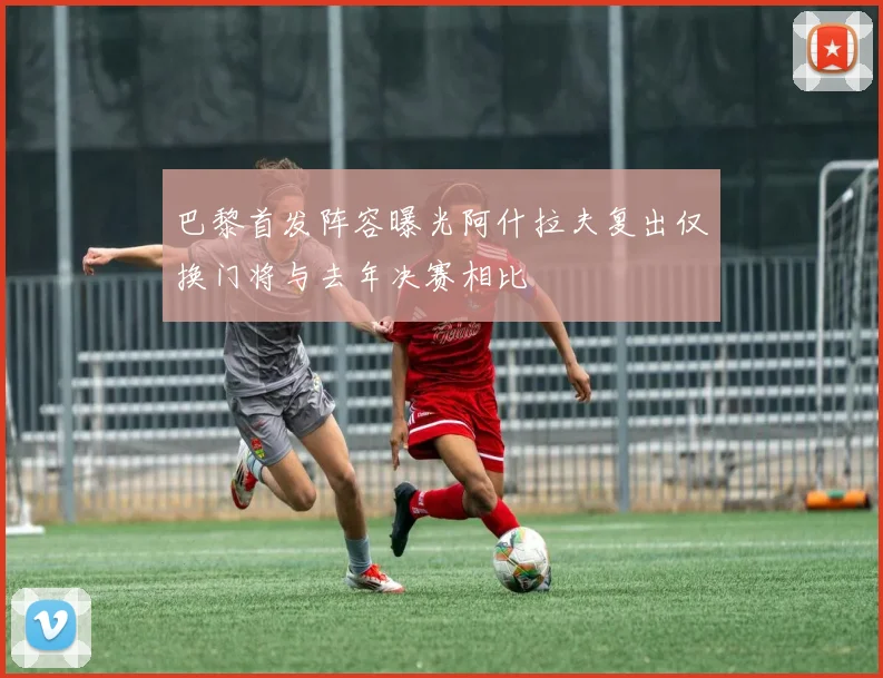 巴黎首发阵容曝光阿什拉夫复出仅换门将与去年决赛相比