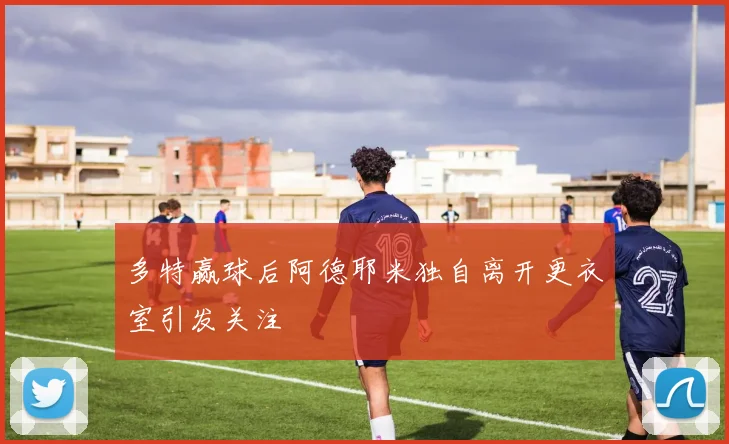 多特赢球后阿德耶米独自离开更衣室引发关注