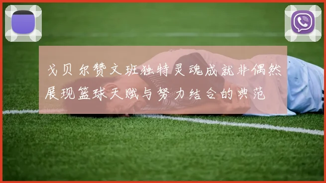 戈贝尔赞文班独特灵魂成就非偶然展现篮球天赋与努力结合的典范