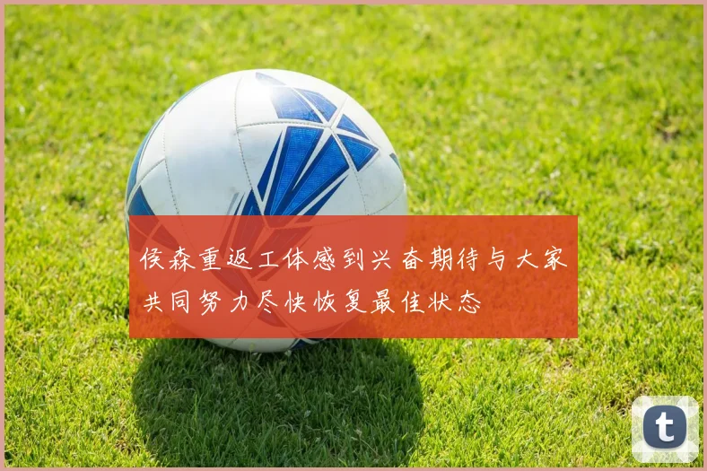 侯森重返工体感到兴奋期待与大家共同努力尽快恢复最佳状态