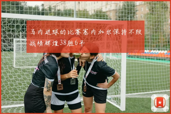 马内进球的比赛塞内加尔保持不败战绩辉煌38胜6平