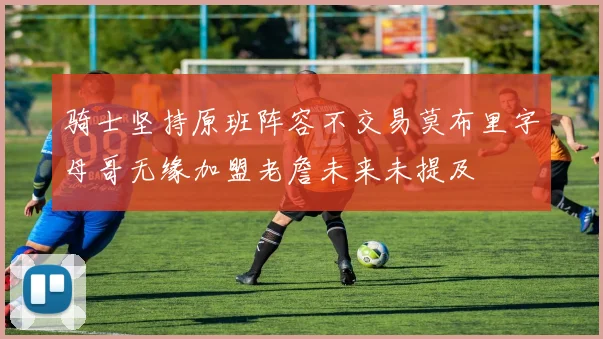 骑士坚持原班阵容不交易莫布里字母哥无缘加盟老詹未来未提及