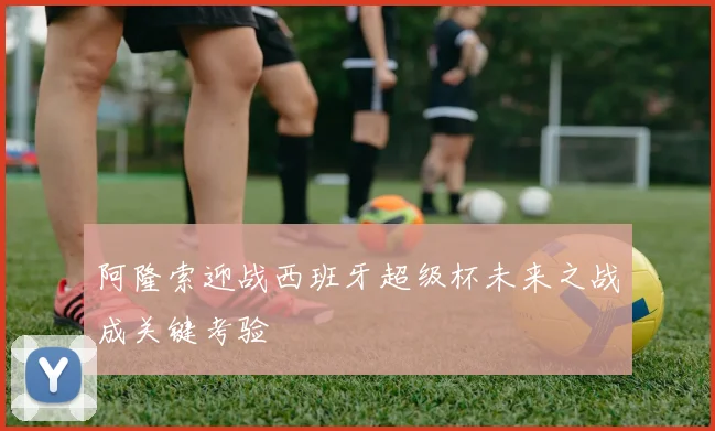阿隆索迎战西班牙超级杯未来之战成关键考验
