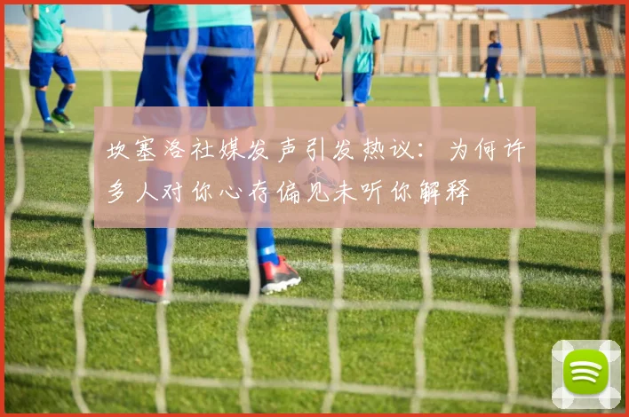 坎塞洛社媒发声引发热议：为何许多人对你心存偏见未听你解释